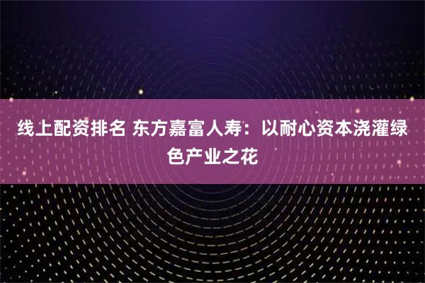 线上配资排名 东方嘉富人寿:以耐心资本浇灌绿色产业之花