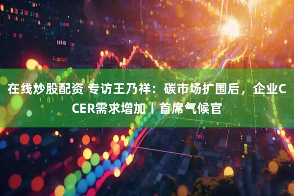 在线炒股配资 专访王乃祥:碳市场扩围后,企业CCER需求增加丨首席气候官