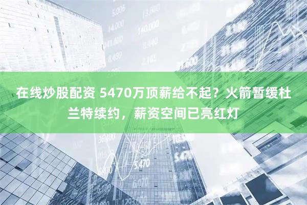 在线炒股配资 5470万顶薪给不起?火箭暂缓杜兰特续约,薪资空间已亮红灯