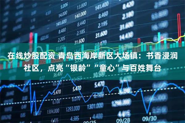 在线炒股配资 青岛西海岸新区大场镇:书香浸润社区,点亮“银龄”“童心”与百姓舞台