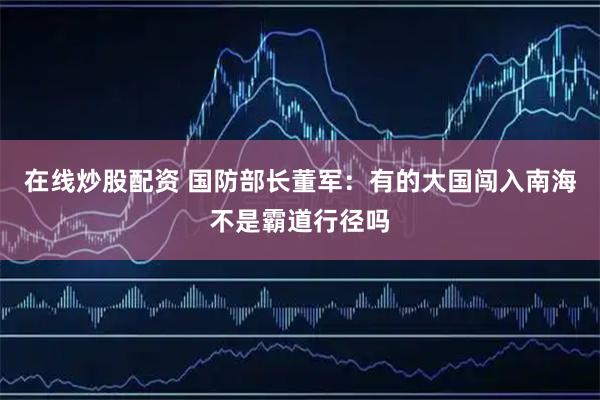 在线炒股配资 国防部长董军:有的大国闯入南海不是霸道行径吗