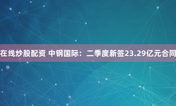 在线炒股配资 中钢国际:二季度新签23.29亿元合同