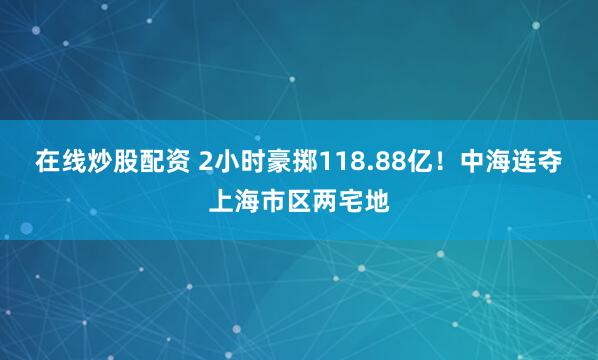 在线炒股配资 2小时豪掷118.88亿!中海连夺上海市区两宅地