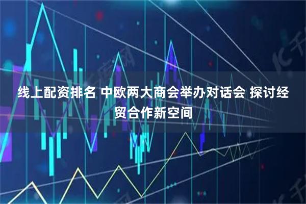线上配资排名 中欧两大商会举办对话会 探讨经贸合作新空间