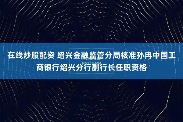 在线炒股配资 绍兴金融监管分局核准孙冉中国工商银行绍兴分行副行长任职资格