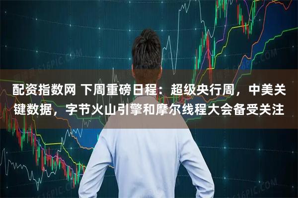 配资指数网 下周重磅日程：超级央行周，中美关键数据，字节火山引擎和摩尔线程大会备受关注