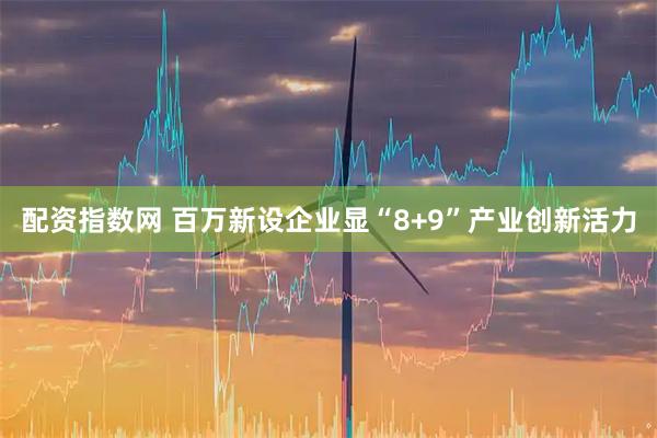 配资指数网 百万新设企业显“8+9”产业创新活力