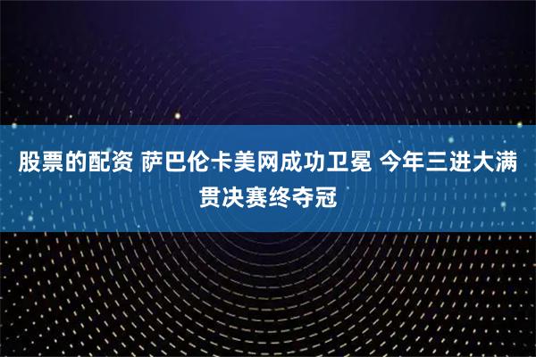 股票的配资 萨巴伦卡美网成功卫冕 今年三进大满贯决赛终夺冠