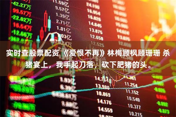 实时查股票配资 《爱恨不再》林梅顾枫顾珊珊 杀猪宴上，我手起刀落，砍下肥猪的头。