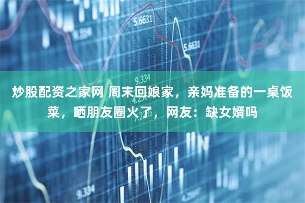 炒股配资之家网 周末回娘家，亲妈准备的一桌饭菜，晒朋友圈火了，网友：缺女婿吗