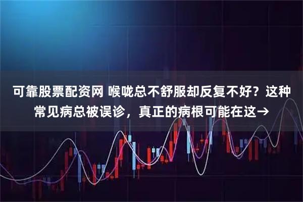 可靠股票配资网 喉咙总不舒服却反复不好？这种常见病总被误诊，真正的病根可能在这→