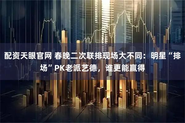 配资天眼官网 春晚二次联排现场大不同：明星“排场”PK老派艺德，谁更能赢得