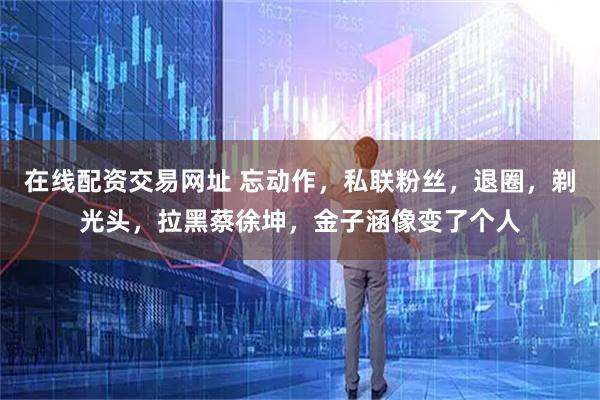 在线配资交易网址 忘动作，私联粉丝，退圈，剃光头，拉黑蔡徐坤，金子涵像变了个人