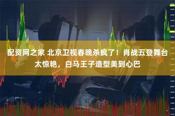 配资网之家 北京卫视春晚杀疯了！肖战五登舞台太惊艳，白马王子造型美到心巴