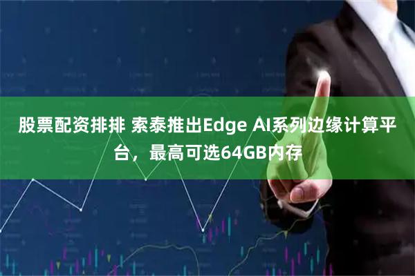 股票配资排排 索泰推出Edge AI系列边缘计算平台，最高可选64GB内存