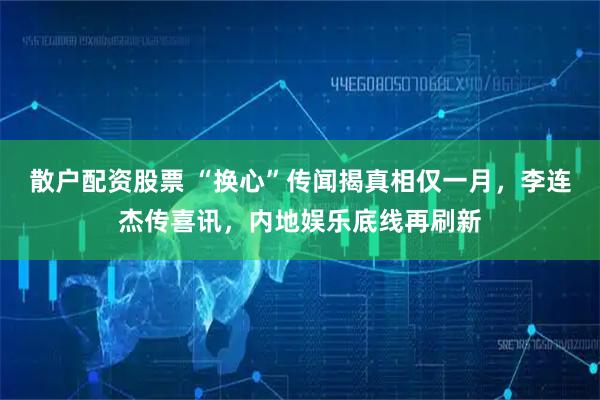 散户配资股票 “换心”传闻揭真相仅一月，李连杰传喜讯，内地娱乐底线再刷新