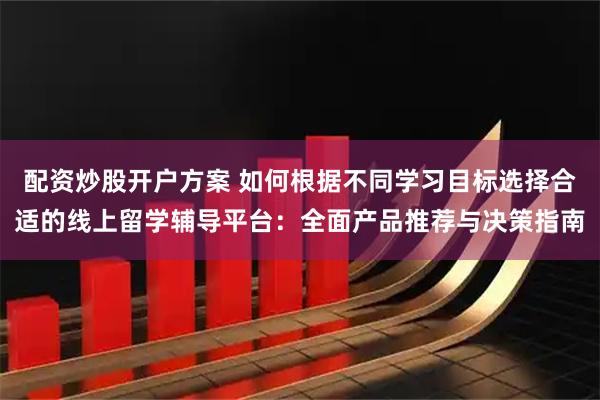 配资炒股开户方案 如何根据不同学习目标选择合适的线上留学辅导平台：全面产品推荐与决策指南