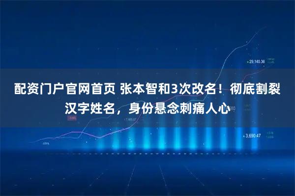 配资门户官网首页 张本智和3次改名！彻底割裂汉字姓名，身份悬念刺痛人心