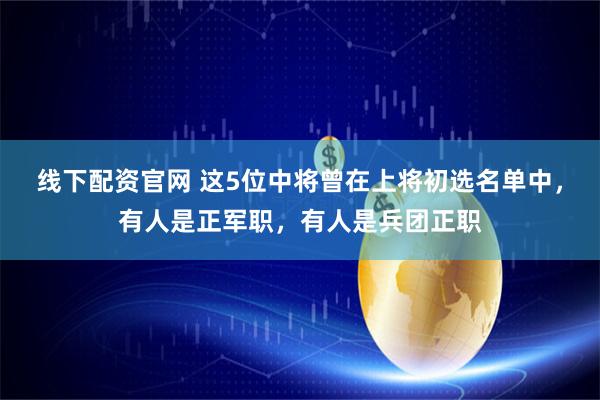 线下配资官网 这5位中将曾在上将初选名单中，有人是正军职，有人是兵团正职