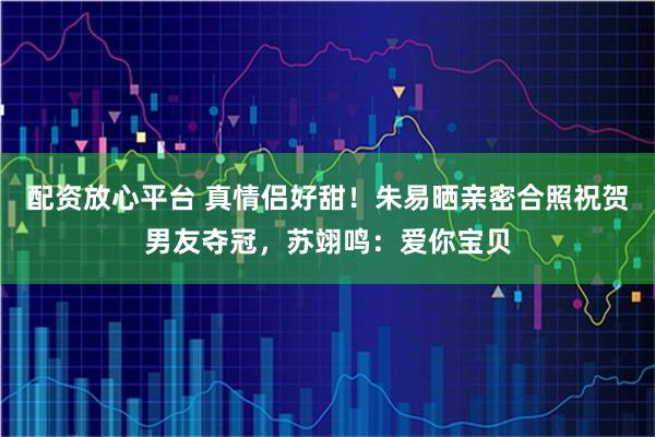 配资放心平台 真情侣好甜！朱易晒亲密合照祝贺男友夺冠，苏翊鸣：爱你宝贝