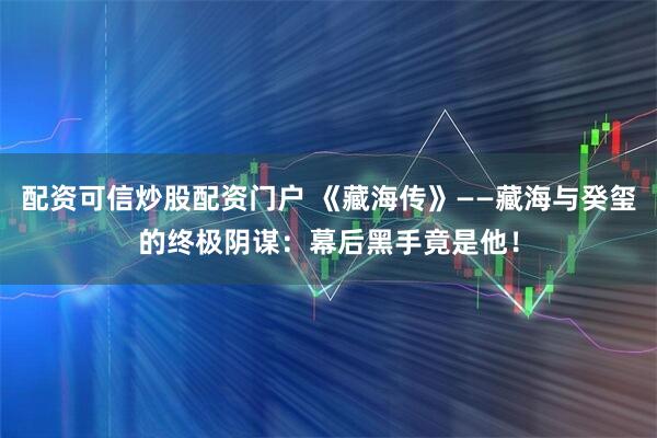 配资可信炒股配资门户 《藏海传》——藏海与癸玺的终极阴谋：幕后黑手竟是他！