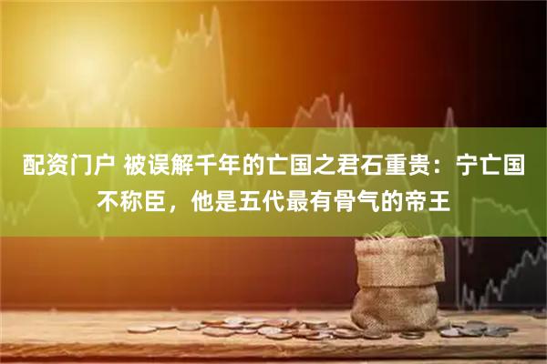 配资门户 被误解千年的亡国之君石重贵：宁亡国不称臣，他是五代最有骨气的帝王