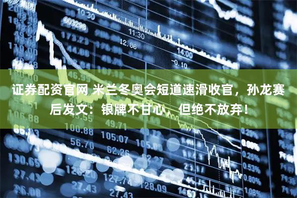 证券配资官网 米兰冬奥会短道速滑收官，孙龙赛后发文：银牌不甘心，但绝不放弃！
