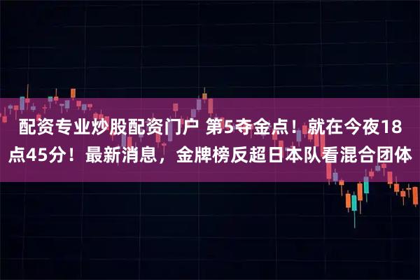 配资专业炒股配资门户 第5夺金点！就在今夜18点45分！最新消息，金牌榜反超日本队看混合团体