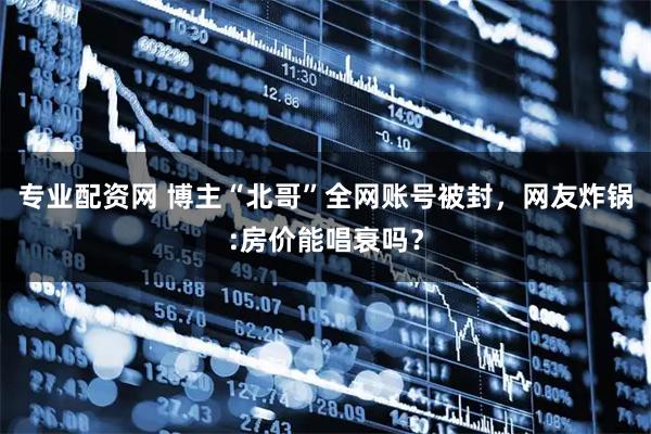 专业配资网 博主“北哥”全网账号被封，网友炸锅:房价能唱衰吗？