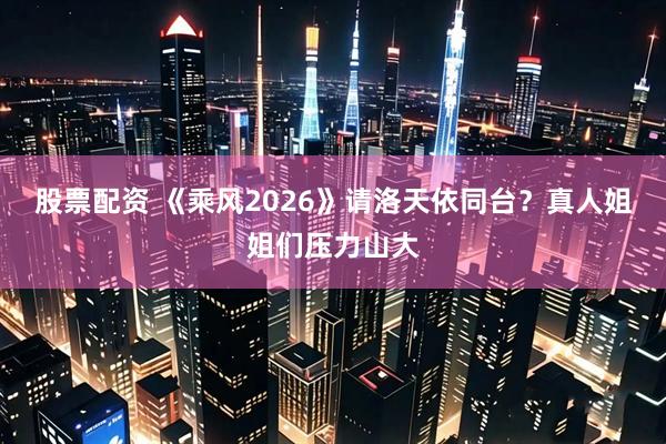 股票配资 《乘风2026》请洛天依同台？真人姐姐们压力山大