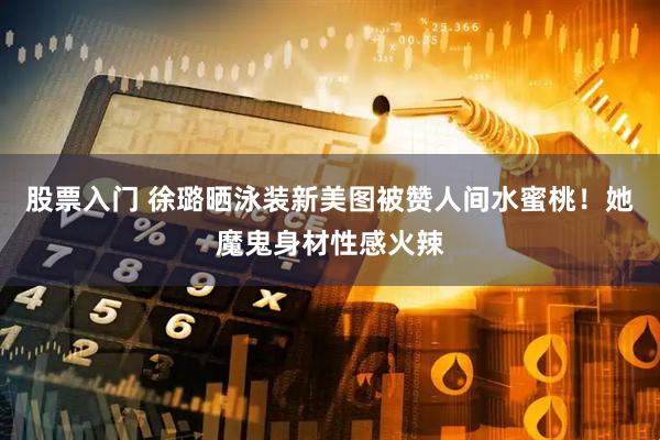 股票入门 徐璐晒泳装新美图被赞人间水蜜桃！她魔鬼身材性感火辣