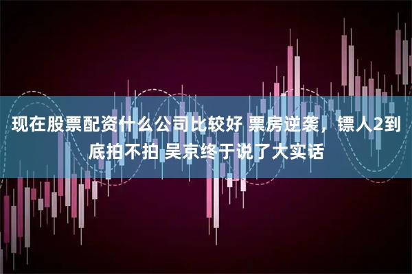 现在股票配资什么公司比较好 票房逆袭，镖人2到底拍不拍 吴京终于说了大实话
