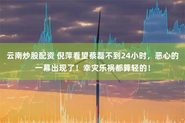 云南炒股配资 倪萍看望蔡磊不到24小时，恶心的一幕出现了！幸灾乐祸都算轻的！