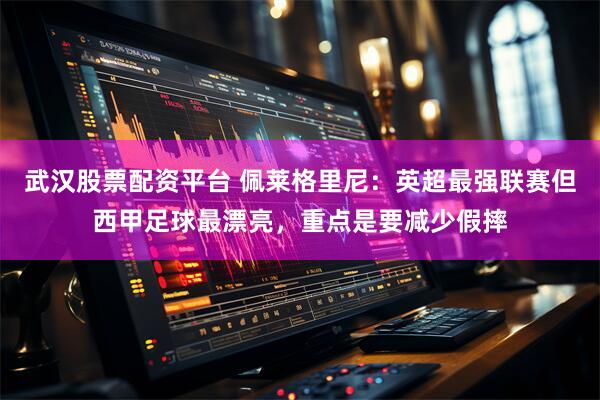 武汉股票配资平台 佩莱格里尼：英超最强联赛但西甲足球最漂亮，重点是要减少假摔