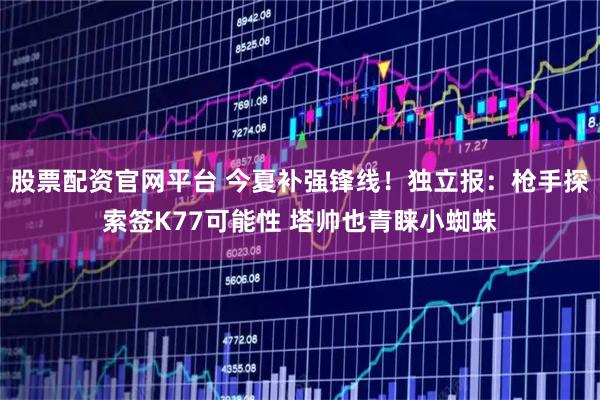 股票配资官网平台 今夏补强锋线!独立报:枪手探索签K77可能性 塔帅也青睐小蜘蛛