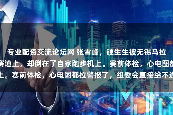 专业配资交流论坛网 张雪峰，硬生生被无锡马拉松组委会拦下，没死在赛道上，却倒在了自家跑步机上。赛前体检，心电图都拉警报了，组委会直接给不通过