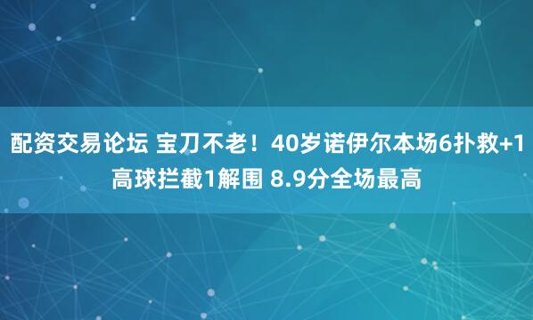 配资交易论坛 宝刀不老！40岁诺伊尔本场6扑救+1高球拦截1解围 8.9分全场最高