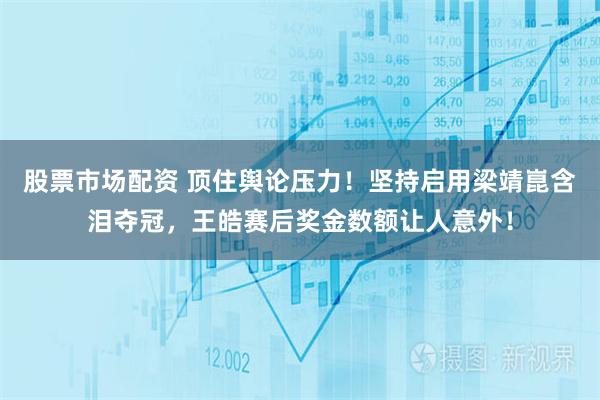 股票市场配资 顶住舆论压力！坚持启用梁靖崑含泪夺冠，王皓赛后奖金数额让人意外！