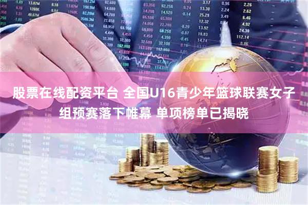 股票在线配资平台 全国U16青少年篮球联赛女子组预赛落下帷幕 单项榜单已揭晓