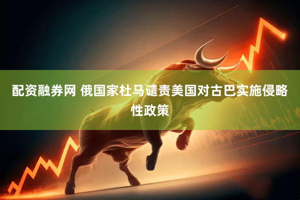 配资融券网 俄国家杜马谴责美国对古巴实施侵略性政策
