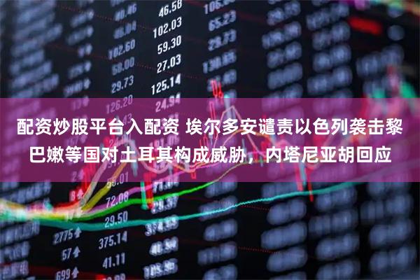 配资炒股平台入配资 埃尔多安谴责以色列袭击黎巴嫩等国对土耳其构成威胁，内塔尼亚胡回应