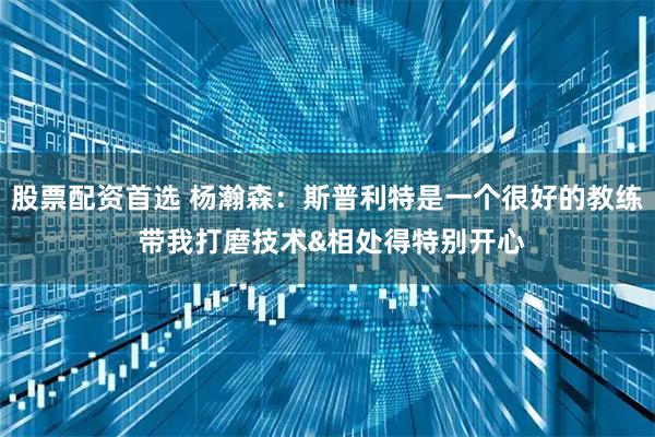 股票配资首选 杨瀚森：斯普利特是一个很好的教练 带我打磨技术&相处得特别开心