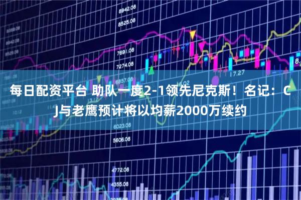 每日配资平台 助队一度2-1领先尼克斯！名记：CJ与老鹰预计将以均薪2000万续约