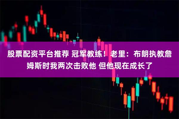 股票配资平台推荐 冠军教练！老里：布朗执教詹姆斯时我两次击败他 但他现在成长了