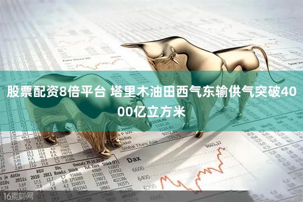股票配资8倍平台 塔里木油田西气东输供气突破4000亿立方米
