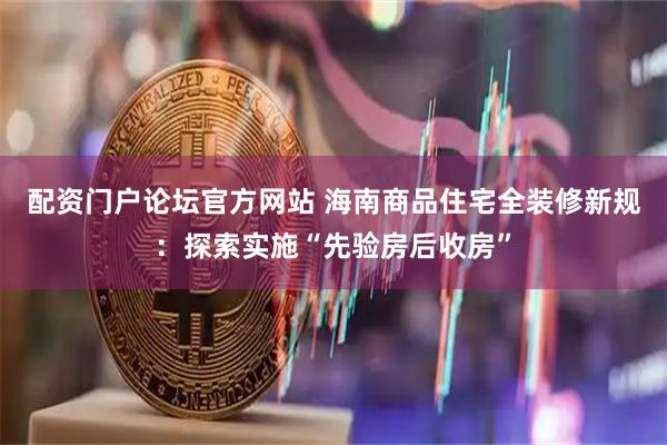 配资门户论坛官方网站 海南商品住宅全装修新规：探索实施“先验房后收房”