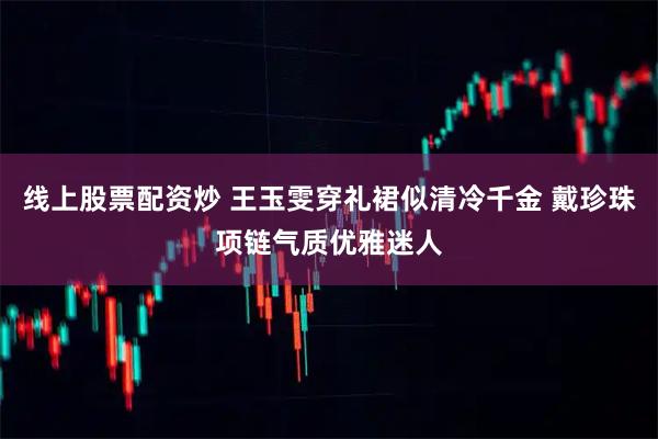 线上股票配资炒 王玉雯穿礼裙似清冷千金 戴珍珠项链气质优雅迷人