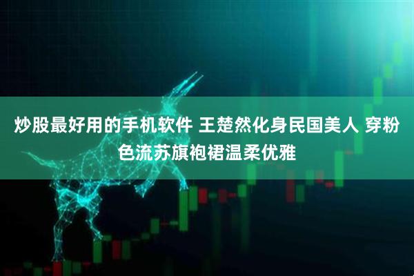 炒股最好用的手机软件 王楚然化身民国美人 穿粉色流苏旗袍裙温柔优雅