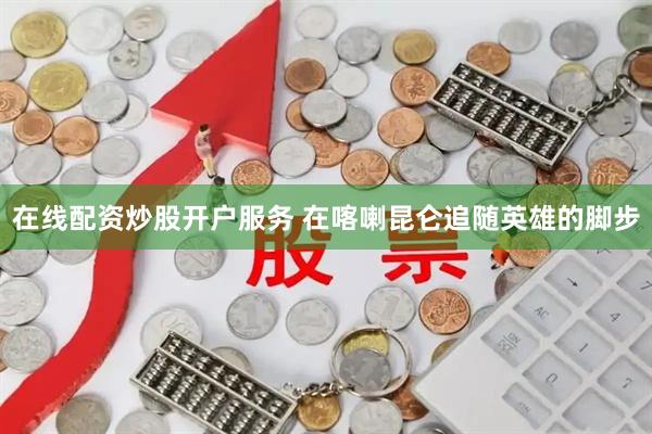 在线配资炒股开户服务 在喀喇昆仑追随英雄的脚步